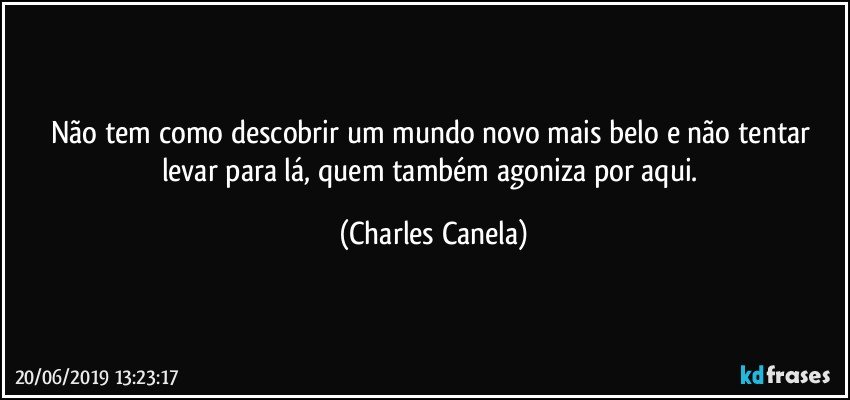 Não tem como descobrir um mundo novo mais belo e não tentar levar para lá, quem também agoniza por aqui. (Charles Canela)