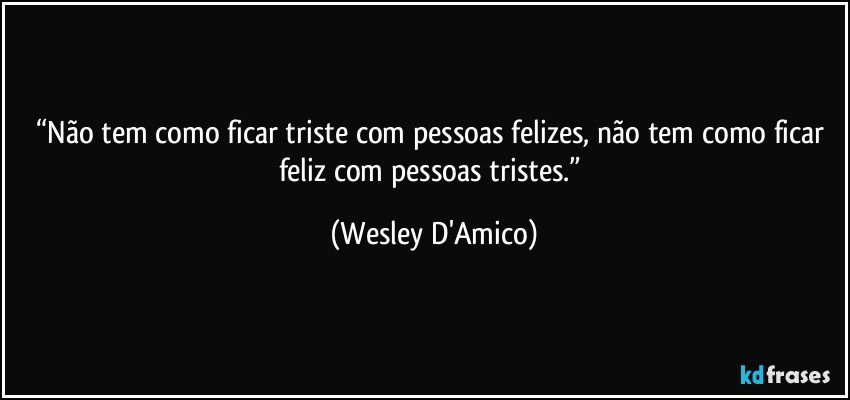 “Não tem como ficar triste com pessoas felizes, não tem como ficar feliz com pessoas tristes.” (Wesley D'Amico)