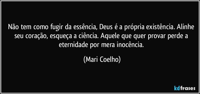 Não tem como fugir da essência, Deus é a própria existência. Alinhe seu coração, esqueça a ciência. Aquele que quer provar perde a eternidade por mera inocência. (Mari Coelho)