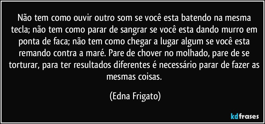 Não tem como ouvir outro som se você esta batendo na mesma tecla; não tem como parar de sangrar se você esta dando murro em ponta de faca; não tem como chegar a lugar algum se você esta remando contra a maré. Pare de chover no molhado, pare de se torturar, para ter resultados diferentes é necessário parar de fazer as mesmas coisas. (Edna Frigato)