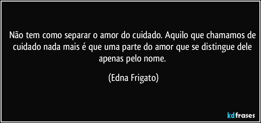 Não tem como separar o amor do cuidado. Aquilo que chamamos de cuidado nada mais é que uma parte do amor que se distingue dele apenas pelo nome. (Edna Frigato)