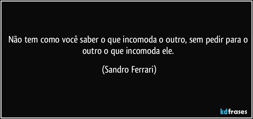 Não tem como você saber o que incomoda o outro, sem pedir para o outro o que incomoda ele. (Sandro Ferrari)