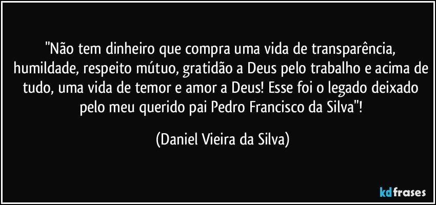 "Não tem dinheiro que compra uma vida de transparência, humildade, respeito mútuo, gratidão a Deus pelo trabalho e acima de tudo, uma vida de temor e amor a Deus! Esse foi o legado deixado pelo meu querido pai Pedro Francisco da Silva"! (Daniel Vieira da Silva)