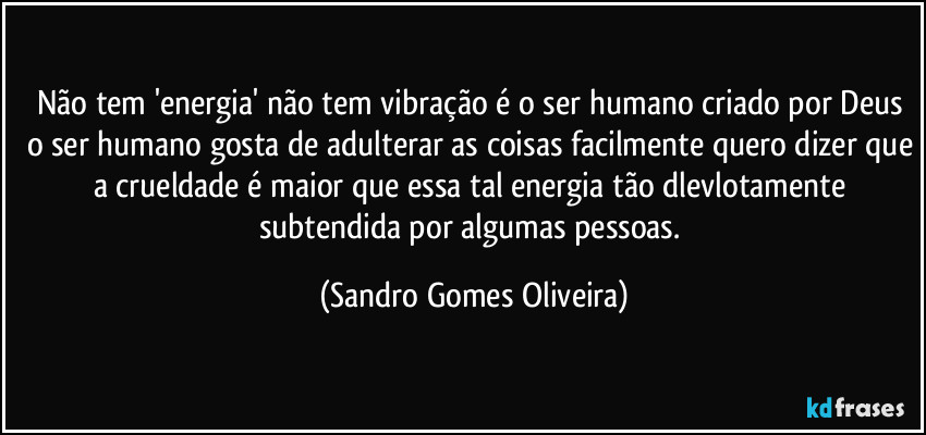 Não  tem 'energia' não tem vibração é o ser humano criado por Deus o ser humano gosta de adulterar as coisas facilmente quero dizer que a crueldade é maior que essa tal energia tão dlevlotamente subtendida por algumas pessoas. (Sandro Gomes Oliveira)