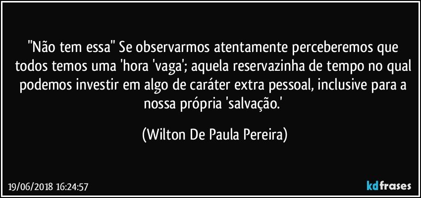 "Não tem essa" Se observarmos atentamente perceberemos que todos temos uma 'hora 'vaga'; aquela reservazinha de tempo no qual podemos investir em algo de caráter extra pessoal, inclusive para a nossa própria 'salvação.' (Wilton De Paula Pereira)