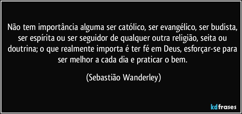Não tem importância alguma ser católico, ser evangélico, ser budista, ser espírita ou ser seguidor de qualquer outra religião, seita ou doutrina; o que realmente importa é ter fé em Deus, esforçar-se para ser melhor a cada dia e praticar o bem. (Sebastião Wanderley)
