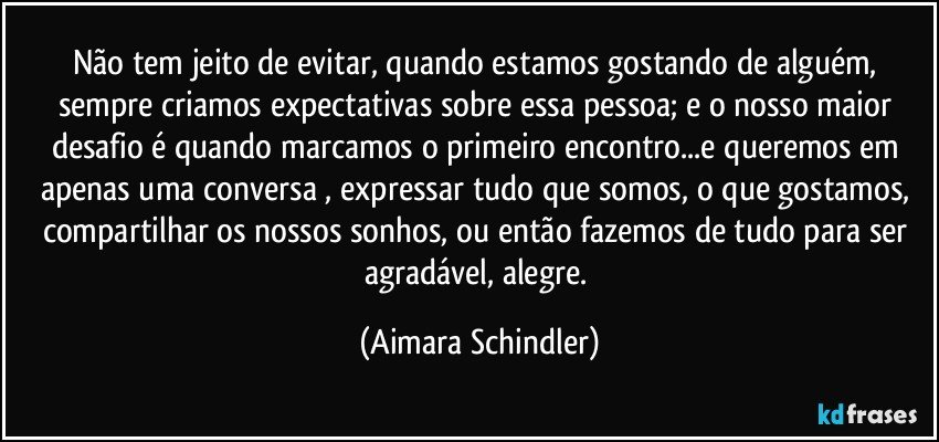 Não tem jeito de evitar, quando estamos gostando de alguém, sempre criamos expectativas sobre essa pessoa;  e o nosso maior desafio é quando marcamos o primeiro encontro...e queremos em apenas uma conversa , expressar tudo que somos, o que gostamos, compartilhar os nossos sonhos, ou então fazemos de tudo para ser agradável, alegre. (Aimara Schindler)