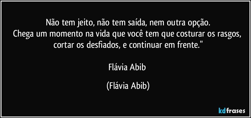 Não tem jeito, não tem saída, nem outra opção.
Chega um momento na vida que você tem que costurar os rasgos, cortar os desfiados, e continuar em frente."

Flávia Abib (Flávia Abib)