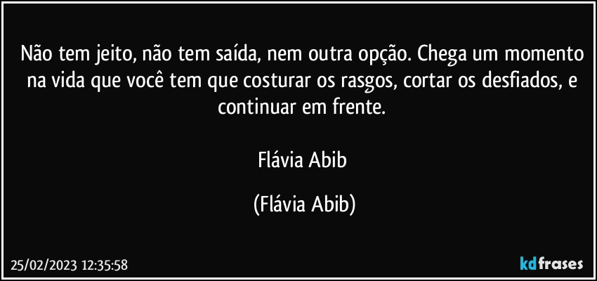 Não tem jeito, não tem saída, nem outra opção. Chega um momento na vida que você tem que costurar os rasgos, cortar os desfiados, e continuar em frente. 
 
Flávia Abib (Flávia Abib)