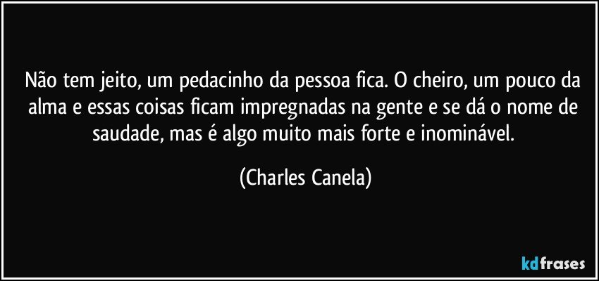 Não tem jeito, um pedacinho da pessoa fica. O  cheiro, um pouco da alma e essas coisas ficam impregnadas na gente e se dá o nome de saudade, mas é algo muito mais forte e inominável. (Charles Canela)