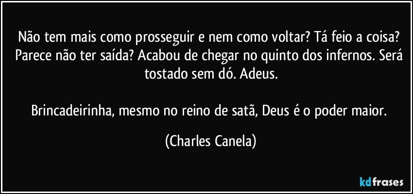 Não tem mais como prosseguir e nem como voltar? Tá feio a coisa? Parece não ter saída? Acabou de chegar no quinto dos infernos. Será tostado sem dó. Adeus.

Brincadeirinha, mesmo no reino de satã, Deus é o poder maior. (Charles Canela)