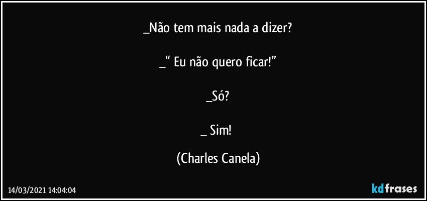 _Não tem mais nada a dizer?

_“ Eu não quero ficar!”

_Só?

_ Sim! (Charles Canela)