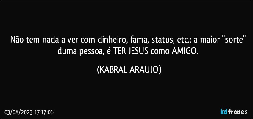 Não tem nada a ver com dinheiro, fama, status, etc.; a maior "sorte" duma pessoa, é TER JESUS como AMIGO. (KABRAL ARAUJO)