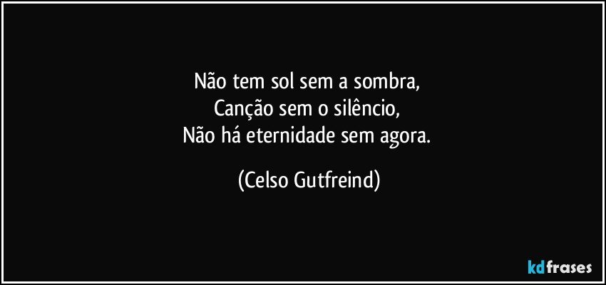 Não tem sol sem a sombra, 
Canção sem o silêncio, 
Não há eternidade sem agora. (Celso Gutfreind)