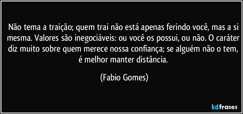 Não tema a traição; quem trai não está apenas ferindo você, mas a si mesma. Valores são inegociáveis: ou você os possui, ou não. O caráter diz muito sobre quem merece nossa confiança; se alguém não o tem, é melhor manter distância. (Fabio Gomes)