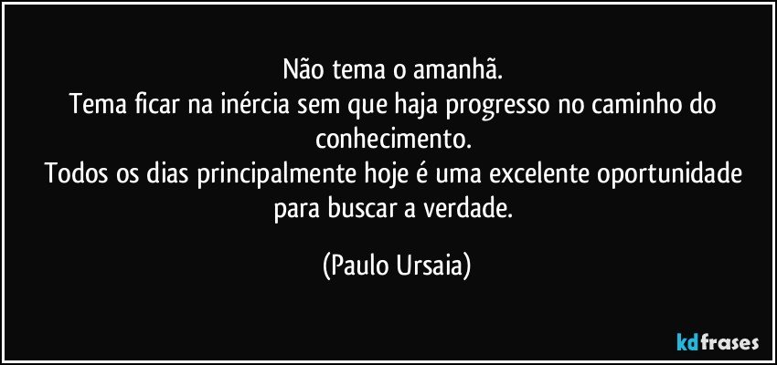 Não tema o amanhã. 
Tema ficar na inércia sem que haja progresso no caminho do conhecimento. 
Todos os dias principalmente hoje é uma excelente oportunidade para buscar a verdade. (Paulo Ursaia)