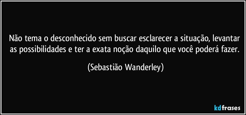 Não tema o desconhecido sem buscar esclarecer a situação, levantar as possibilidades e ter a exata noção daquilo que você poderá fazer. (Sebastião Wanderley)