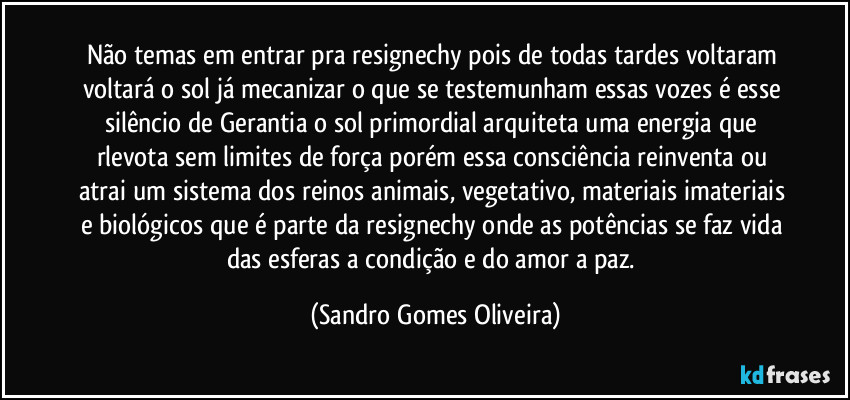 Não temas em entrar pra resignechy pois de todas tardes voltaram voltará o sol já mecanizar o que se testemunham essas vozes é esse silêncio de Gerantia o sol primordial arquiteta uma energia que rlevota sem limites de força porém essa consciência reinventa ou atrai um sistema dos reinos animais, vegetativo, materiais imateriais e biológicos que é parte da resignechy onde as potências se faz vida das esferas a condição e do amor a paz. (Sandro Gomes Oliveira)