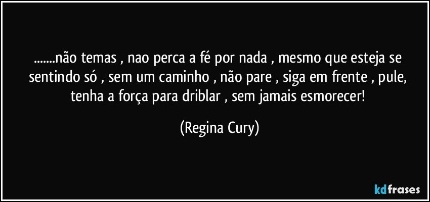 ...não temas   , nao perca  a fé por nada , mesmo   que  esteja  se sentindo  só , sem um caminho ,   não pare , siga em frente , pule, tenha a força para driblar  , sem jamais  esmorecer! (Regina Cury)