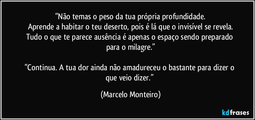 “Não temas o peso da tua própria profundidade.
Aprende a habitar o teu deserto, pois é lá que o invisível se revela.
Tudo o que te parece ausência é apenas o espaço sendo preparado para o milagre.”

“Continua. A tua dor ainda não amadureceu o bastante para dizer o que veio dizer.” (Marcelo Monteiro)