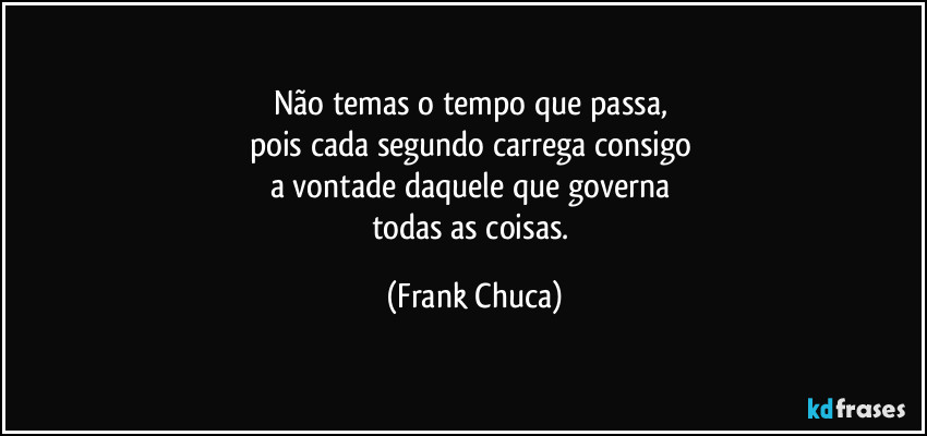 Não temas o tempo que passa, 
pois cada segundo carrega consigo 
a vontade daquele que governa 
todas as coisas. (Frank Chuca)