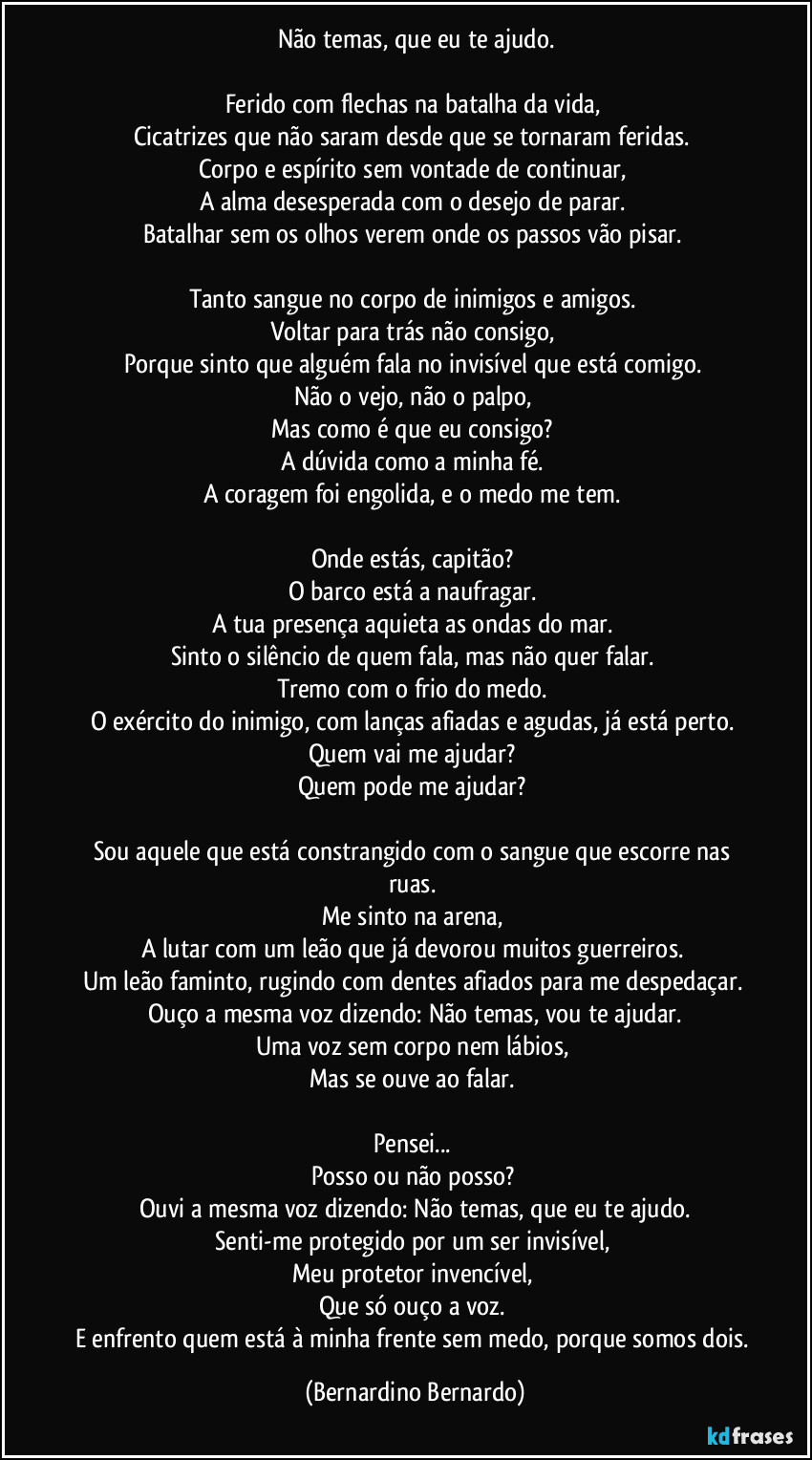 Não temas, que eu te ajudo.

Ferido com flechas na batalha da vida,  
Cicatrizes que não saram desde que se tornaram feridas.  
Corpo e espírito sem vontade de continuar,  
A alma desesperada com o desejo de parar.  
Batalhar sem os olhos verem onde os passos vão pisar.  

Tanto sangue no corpo de inimigos e amigos.  
Voltar para trás não consigo,  
Porque sinto que alguém fala no invisível que está comigo.  
Não o vejo, não o palpo,  
Mas como é que eu consigo?  
A dúvida como a minha fé.  
A coragem foi engolida, e o medo me tem.  

Onde estás, capitão?  
O barco está a naufragar.  
A tua presença aquieta as ondas do mar.  
Sinto o silêncio de quem fala, mas não quer falar.  
Tremo com o frio do medo.  
O exército do inimigo, com lanças afiadas e agudas, já está perto.  
Quem vai me ajudar?  
Quem pode me ajudar?  

Sou aquele que está constrangido com o sangue que escorre nas ruas.  
Me sinto na arena,  
A lutar com um leão que já devorou muitos guerreiros.  
Um leão faminto, rugindo com dentes afiados para me despedaçar.  
Ouço a mesma voz dizendo: Não temas, vou te ajudar.
Uma voz sem corpo nem lábios,  
Mas se ouve ao falar.  

Pensei...  
Posso ou não posso?  
Ouvi a mesma voz dizendo: Não temas, que eu te ajudo.
Senti-me protegido por um ser invisível,  
Meu protetor invencível,  
Que só ouço a voz.  
E enfrento quem está à minha frente sem medo, porque somos dois. (Bernardino Bernardo)