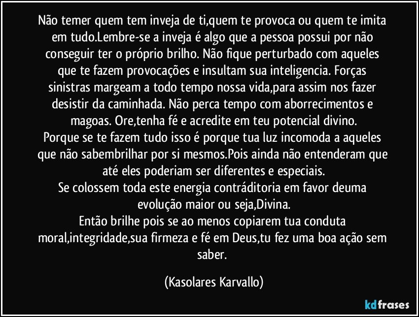 Não temer quem tem inveja de ti,quem te provoca ou quem te imita em tudo.Lembre-se a inveja é algo que a pessoa possui por não conseguir ter o próprio brilho. Não fique perturbado com aqueles que te fazem provocações e insultam sua inteligencia. Forças sinistras margeam a todo tempo nossa vida,para assim nos fazer desistir da caminhada. Não perca tempo com aborrecimentos e magoas. Ore,tenha fé e acredite em teu potencial divino.
Porque se te fazem tudo isso é porque tua luz incomoda a aqueles que não sabembrilhar por si mesmos.Pois ainda não entenderam que até eles poderiam ser diferentes e especiais.
Se colossem toda este energia contráditoria em favor deuma evolução maior ou seja,Divina.
Então brilhe pois se ao menos copiarem tua conduta moral,integridade,sua firmeza e fé em Deus,tu fez uma boa ação sem saber. (Kasolares Karvallo)