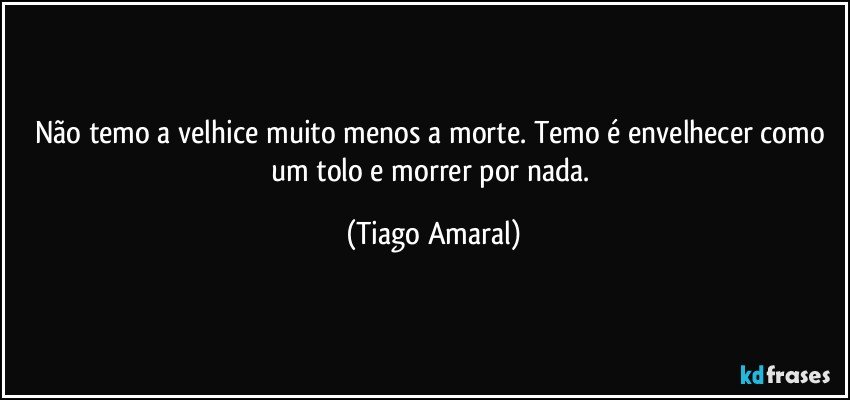 Não temo a velhice muito menos a morte. Temo é envelhecer como um tolo e morrer por nada. (Tiago Amaral)