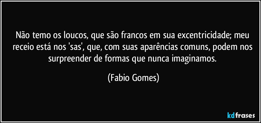 Não temo os loucos, que são francos em sua excentricidade; meu receio está nos 'sas', que, com suas aparências comuns, podem nos surpreender de formas que nunca imaginamos. (Fabio Gomes)