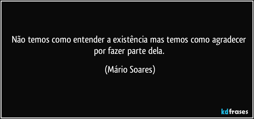 Não temos como entender a existência mas temos como agradecer por fazer parte dela. (Mário Soares)