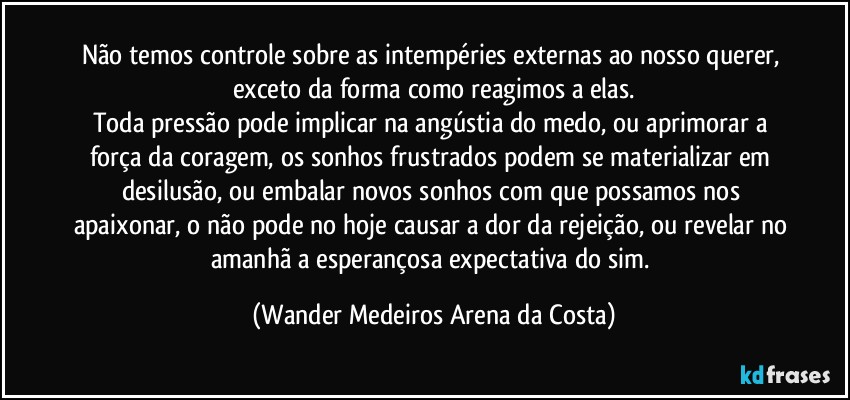 Não temos controle sobre as intempéries externas ao nosso querer, exceto da forma como reagimos a elas.
Toda pressão pode implicar na angústia do medo, ou aprimorar a força da coragem, os sonhos frustrados podem se materializar em desilusão, ou embalar novos sonhos com que possamos nos apaixonar, o não pode no hoje causar a dor da rejeição, ou revelar no amanhã a esperançosa expectativa do sim. (Wander Medeiros Arena da Costa)