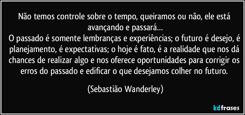 Não temos controle sobre o tempo, queiramos ou não, ele está avançando e passará…
O passado é somente lembranças e experiências; o futuro é desejo, é planejamento, é expectativas; o hoje é fato, é a realidade que nos dá chances de realizar algo e nos oferece oportunidades para corrigir os erros do passado e edificar o que desejamos colher no futuro. (Sebastião Wanderley)