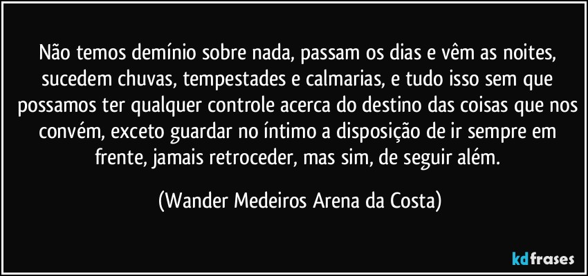 Não temos demínio sobre nada, passam os dias e vêm as noites, sucedem chuvas, tempestades e calmarias, e tudo isso sem que possamos ter qualquer controle acerca do destino das coisas que nos convém, exceto guardar no íntimo a disposição de ir sempre em frente, jamais retroceder, mas sim, de seguir além. (Wander Medeiros Arena da Costa)