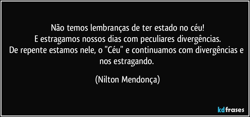 Não temos lembranças de ter estado no céu!
E estragamos nossos dias com peculiares divergências.
De repente estamos nele, o "Céu" e continuamos com divergências e nos estragando. (Nilton Mendonça)