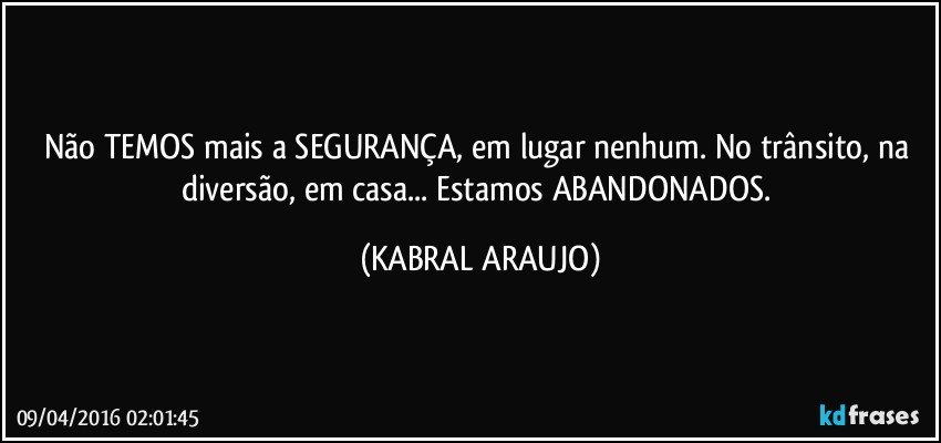 Não TEMOS mais a SEGURANÇA, em lugar nenhum. No trânsito, na diversão, em casa... Estamos ABANDONADOS. (KABRAL ARAUJO)