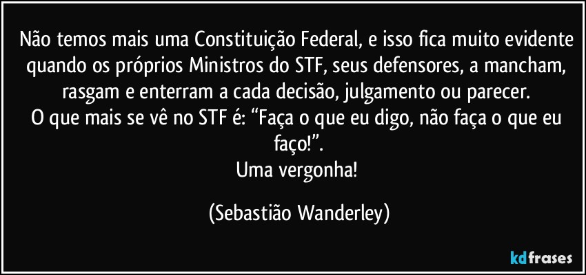 Não temos mais uma Constituição Federal, e isso fica muito evidente quando os próprios Ministros do STF, seus defensores, a mancham, rasgam e enterram a cada decisão, julgamento ou parecer. 
O que mais se vê no STF é: “Faça o que eu digo, não faça o que eu faço!”.
Uma vergonha! (Sebastião Wanderley)