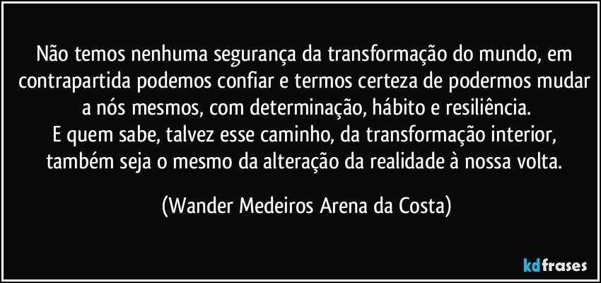 Não temos nenhuma segurança da transformação do mundo, em contrapartida podemos confiar e termos certeza de podermos mudar a nós mesmos, com determinação, hábito e resiliência.
E quem sabe, talvez esse caminho, da transformação interior, também seja o mesmo da alteração da realidade à nossa volta. (Wander Medeiros Arena da Costa)