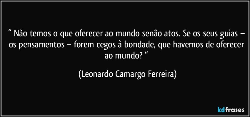 “ Não temos o que oferecer ao mundo senão atos. Se os seus guias – os pensamentos – forem cegos à bondade, que havemos de oferecer ao mundo? “ (Leonardo Camargo Ferreira)