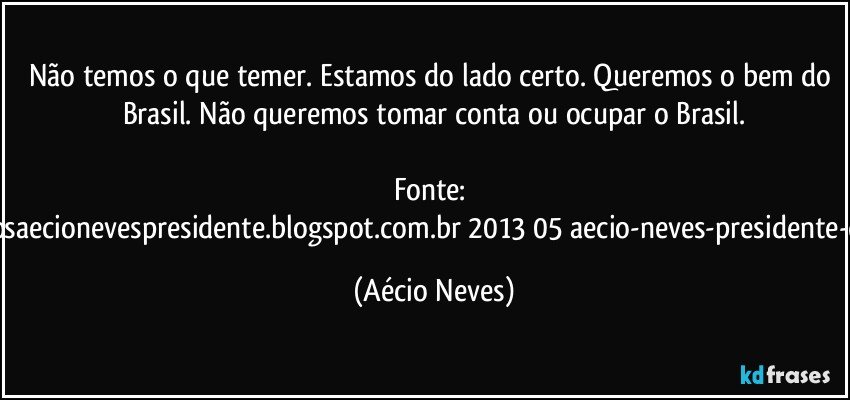 Não temos o que temer. Estamos do lado certo. Queremos o bem do Brasil. Não queremos tomar conta ou ocupar o Brasil.

Fonte: http://www.queremosaecionevespresidente.blogspot.com.br/2013/05/aecio-neves-presidente-do-psdb-estreia.html (Aécio Neves)