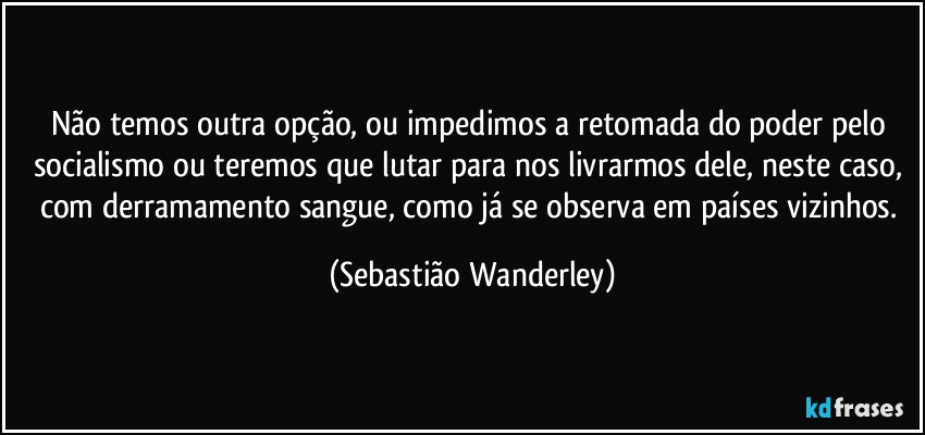 Não temos outra opção, ou impedimos a retomada do poder pelo socialismo ou teremos que lutar para nos livrarmos dele, neste caso, com derramamento sangue, como já se observa em países vizinhos. (Sebastião Wanderley)