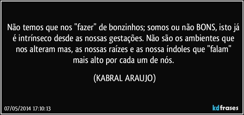 Não temos que nos "fazer" de bonzinhos; somos ou não BONS, isto já é intrínseco desde as nossas gestações. Não são os ambientes que nos alteram mas, as nossas raízes e as nossa índoles que "falam" mais alto por cada um de nós. (KABRAL ARAUJO)