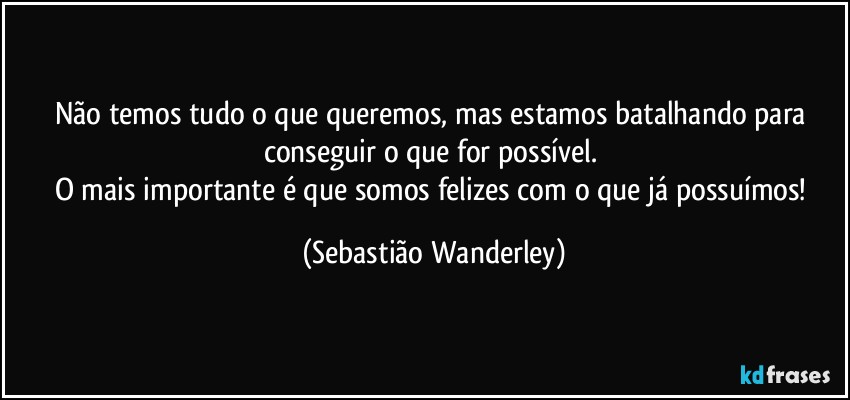 Não temos tudo o que queremos, mas estamos batalhando para conseguir o que for possível. 
O mais importante é que somos felizes com o que já possuímos! (Sebastião Wanderley)