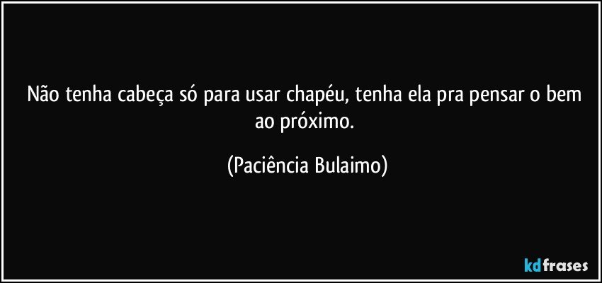 Não tenha cabeça só para usar chapéu, tenha ela pra pensar o bem ao próximo. (Paciência Bulaimo)