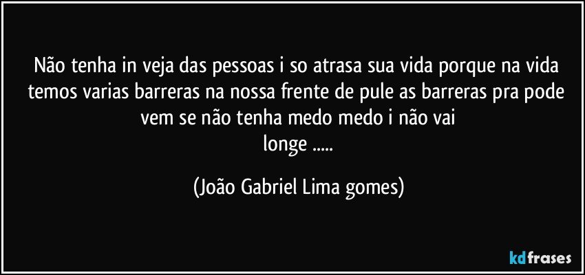 não tenha in veja  das pessoas i so atrasa sua vida  porque na vida temos varias barreras na nossa  frente  de pule as barreras  pra pode vem se  não tenha medo medo i não vai
 longe ... (João Gabriel Lima gomes)