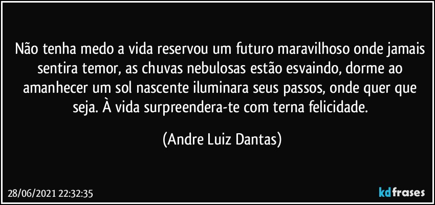 Não tenha medo a vida reservou um futuro maravilhoso onde jamais sentira temor, as chuvas nebulosas estão esvaindo, dorme ao amanhecer um sol nascente iluminara seus passos, onde quer que seja. À vida surpreendera-te com terna felicidade. (Andre Luiz Dantas)