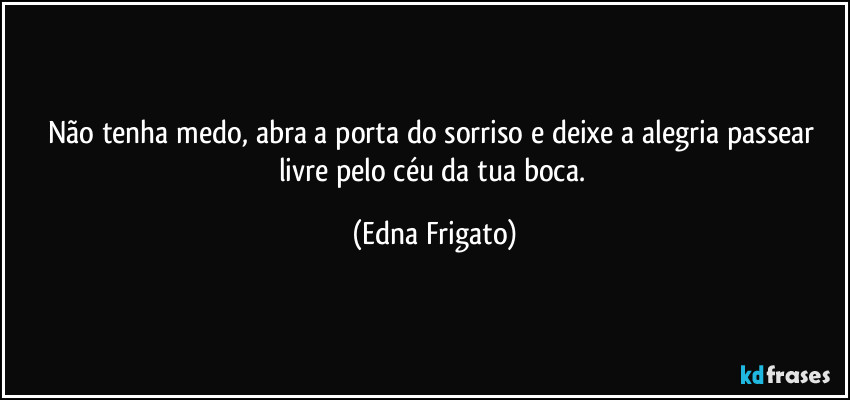 Não tenha medo, abra a porta do sorriso e deixe a alegria passear livre pelo céu da tua boca. (Edna Frigato)