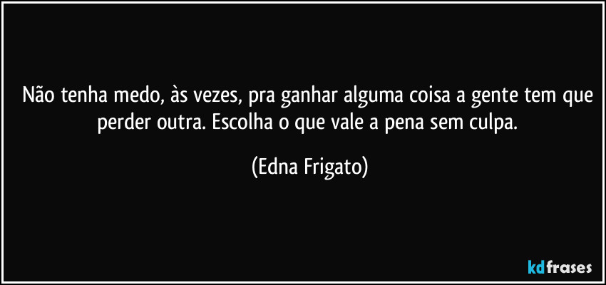 Não tenha medo, às vezes, pra ganhar alguma coisa a gente tem que perder outra. Escolha o que vale a pena sem culpa. (Edna Frigato)