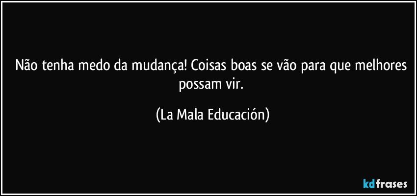 Não tenha medo da mudança! Coisas boas se vão para que melhores possam vir. (La Mala Educación)