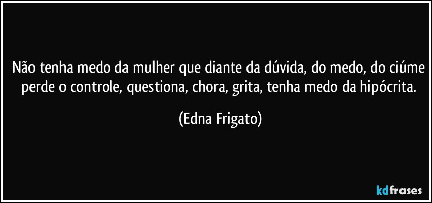 Não tenha medo da mulher que diante da dúvida, do medo, do ciúme perde o controle, questiona, chora, grita, tenha medo da hipócrita. (Edna Frigato)