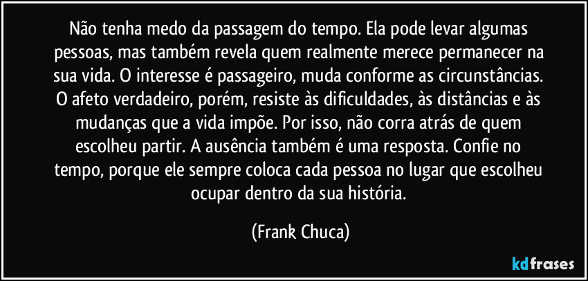 Não tenha medo da passagem do tempo. Ela pode levar algumas pessoas, mas também revela quem realmente merece permanecer na sua vida. O interesse é passageiro, muda conforme as circunstâncias. O afeto verdadeiro, porém, resiste às dificuldades, às distâncias e às mudanças que a vida impõe. Por isso, não corra atrás de quem escolheu partir. A ausência também é uma resposta. Confie no tempo, porque ele sempre coloca cada pessoa no lugar que escolheu ocupar dentro da sua história. (Frank Chuca)